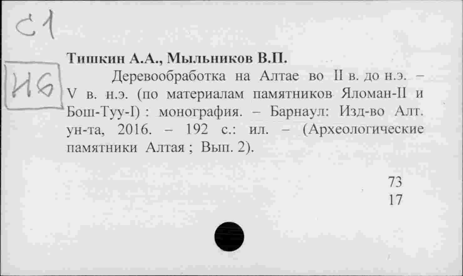 ﻿
|ÏÏ^
Тишкин А.А., Мыльников В.П.
Деревообработка на Алтае во II в. до н.э. -V в. н.э. (по материалам памятников Яломан-П и Бош-Туу-1) : монография. - Барнаул: Изд-во Алт.
ун-та, 2016. - 192 с.: ил. - (Археологические памятники Алтая ; Вып. 2).
73
17